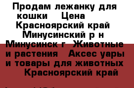 Продам лежанку для кошки. › Цена ­ 800 - Красноярский край, Минусинский р-н, Минусинск г. Животные и растения » Аксесcуары и товары для животных   . Красноярский край